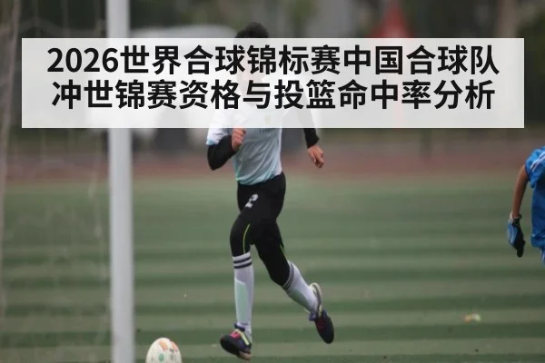 2026世界合球锦标赛中国合球队冲世锦赛资格与投篮命中率分析